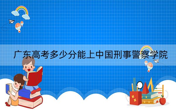 广东高考多少分能上中国刑事警察学院？2024年历史类投档线538分 物理类投档线586分