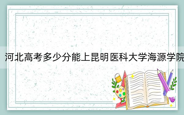 河北高考多少分能上昆明医科大学海源学院？附带近三年最低录取分数线