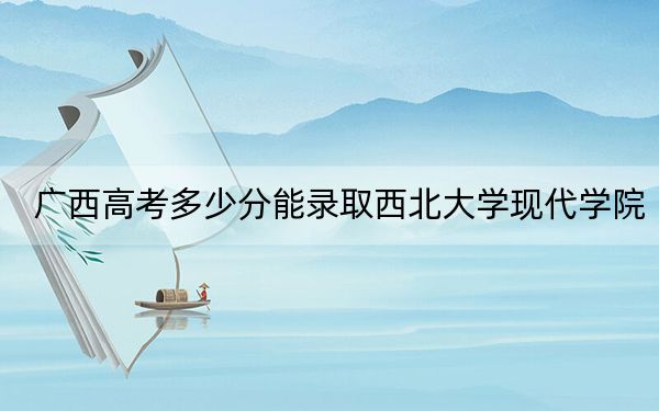 广西高考多少分能录取西北大学现代学院？附2022-2024年最低录取分数线