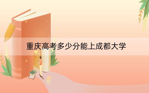 重庆高考多少分能上成都大学？附2022-2024年最低录取分数线