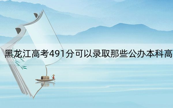 黑龙江高考491分可以录取那些公办本科高校？（附带近三年高考大学录取名单）