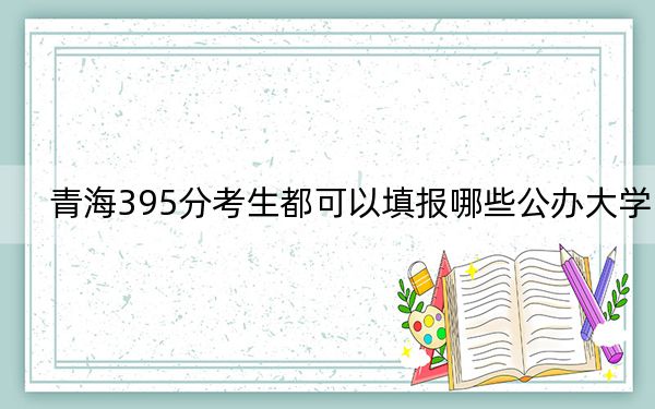 青海395分考生都可以填报哪些公办大学？ 2025年高考可以填报24所大学