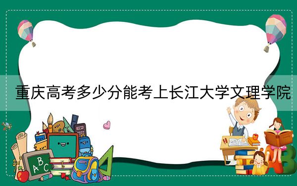 重庆高考多少分能考上长江大学文理学院？附2022-2024年最低录取分数线