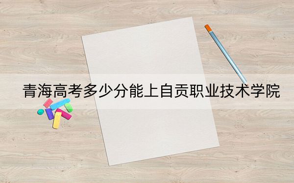 青海高考多少分能上自贡职业技术学院？2024年文科录取分191分 理科166分