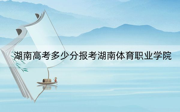 湖南高考多少分报考湖南体育职业学院？附2022-2024年最低录取分数线