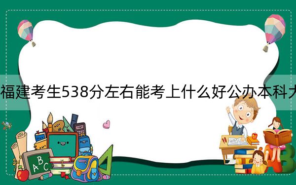 福建考生538分左右能考上什么好公办本科大学？ 2025年高考可以填报59所大学