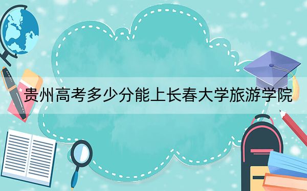 贵州高考多少分能上长春大学旅游学院？2024年历史类投档线447分 物理类最低393分