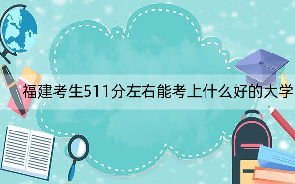 福建考生511分左右能考上什么好的大学？（附带2022-2024年511左右大学名单）