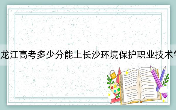 黑龙江高考多少分能上长沙环境保护职业技术学院？2024年历史类333分 物理类最低298分