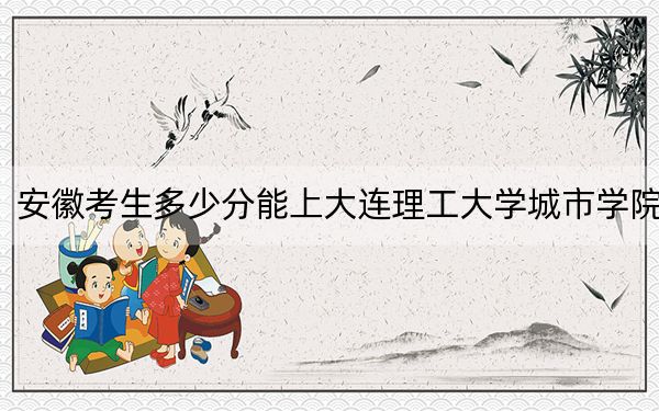 安徽考生多少分能上大连理工大学城市学院？2024年历史类471分 物理类465分