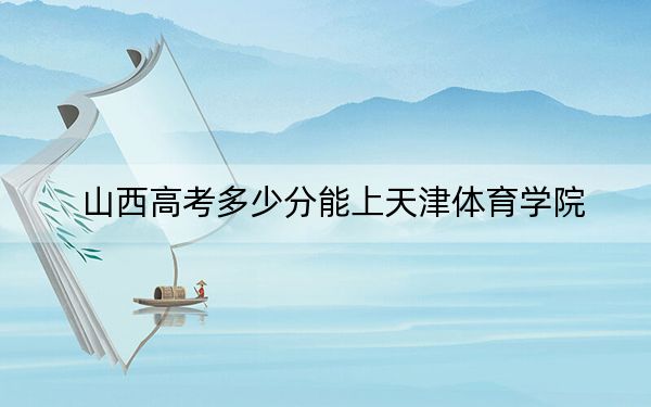 山西高考多少分能上天津体育学院？2024年文科录取分484分 理科463分