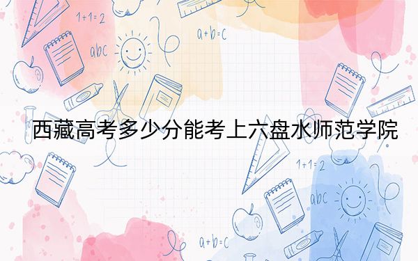 西藏高考多少分能考上六盘水师范学院？附2022-2024年最低录取分数线