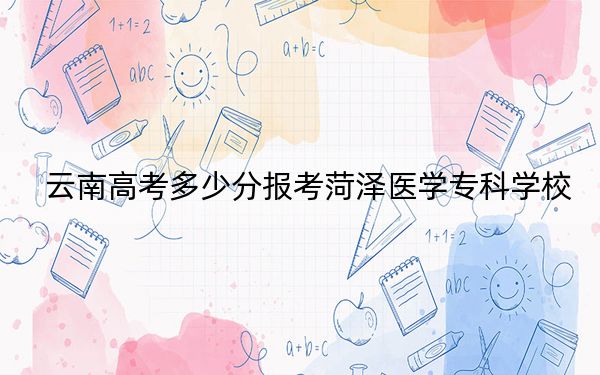 云南高考多少分报考菏泽医学专科学校？附2022-2024年最低录取分数线