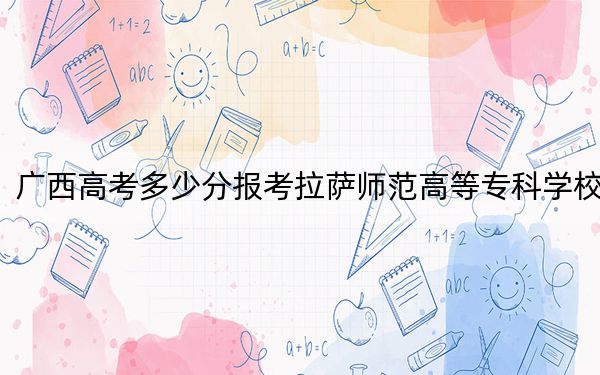 广西高考多少分报考拉萨师范高等专科学校？2024年历史类录取分304分 物理类投档线245分