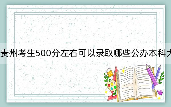 贵州考生500分左右可以录取哪些公办本科大学？（附带2022-2024年500左右大学名单）