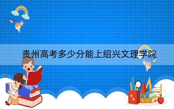 贵州高考多少分能上绍兴文理学院？2024年历史类493分 物理类最低438分