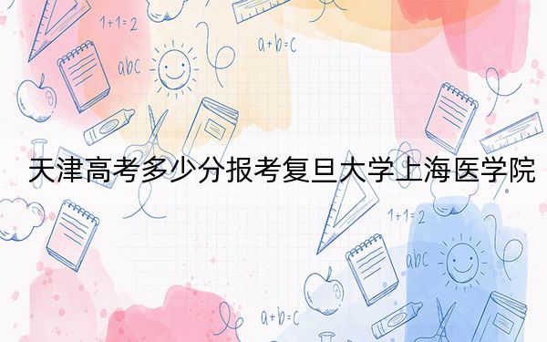 天津高考多少分报考复旦大学上海医学院？2024年综合最低分674分