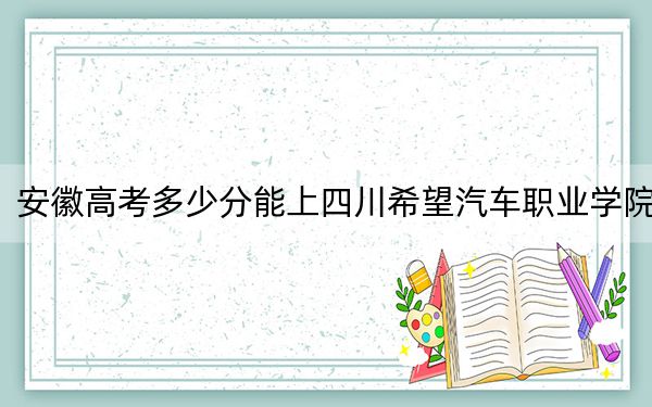 安徽高考多少分能上四川希望汽车职业学院？附2022-2024年最低录取分数线