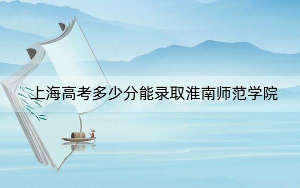 上海高考多少分能录取淮南师范学院？2024年综合最低434分