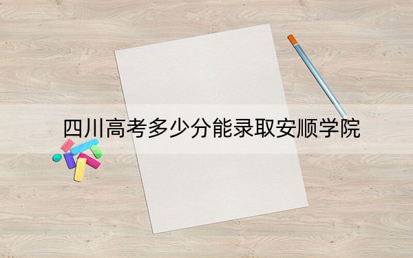 四川高考多少分能录取安顺学院？2024年文科最低489分 理科505分