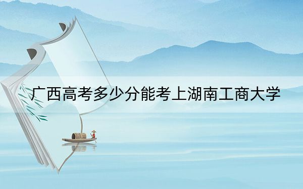 广西高考多少分能考上湖南工商大学？2024年历史类最低539分 物理类投档线520分