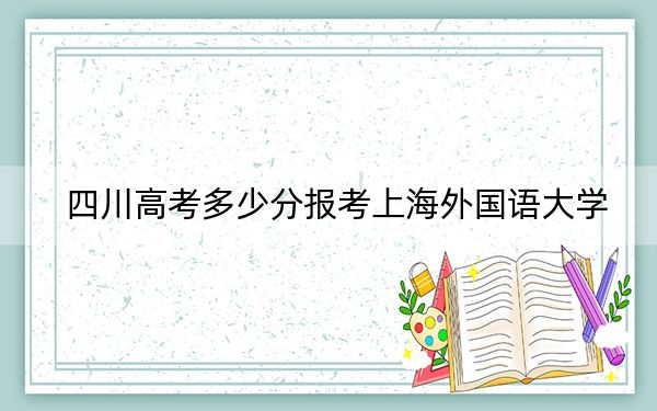 四川高考多少分报考上海外国语大学？2024年文科录取分592分 理科615分