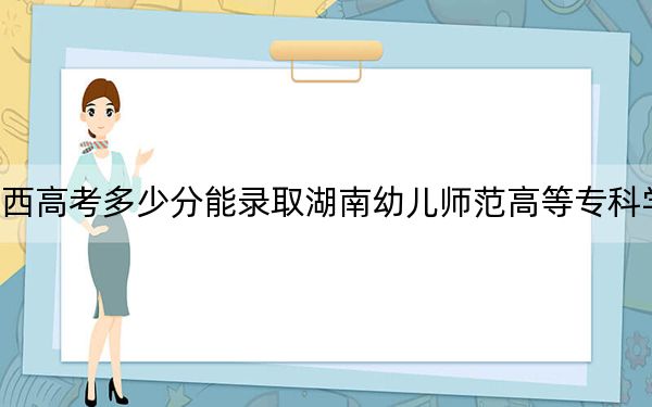 陕西高考多少分能录取湖南幼儿师范高等专科学校？附2022-2024年最低录取分数线