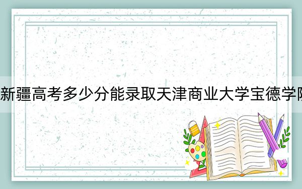 新疆高考多少分能录取天津商业大学宝德学院？附2022-2024年最低录取分数线