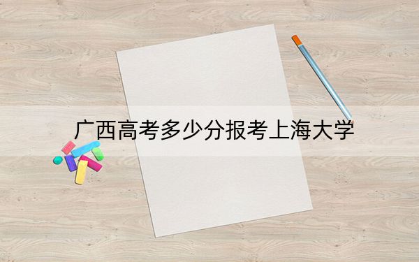 广西高考多少分报考上海大学？附2022-2024年最低录取分数线