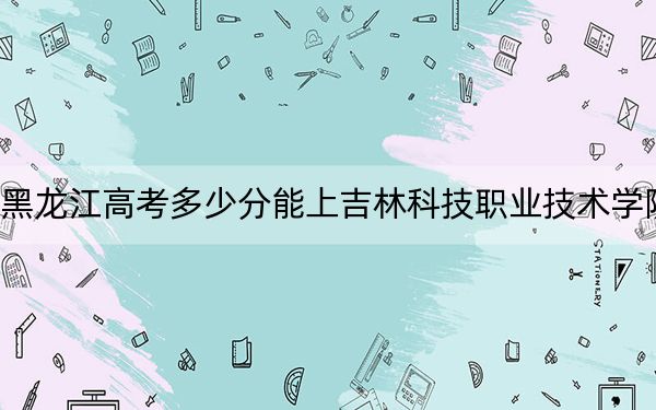 黑龙江高考多少分能上吉林科技职业技术学院？附2022-2024年最低录取分数线