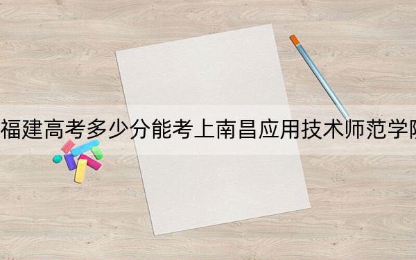 福建高考多少分能考上南昌应用技术师范学院？附2022-2024年最低录取分数线