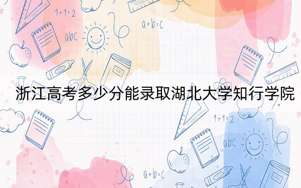 浙江高考多少分能录取湖北大学知行学院？2024年综合最低分479分