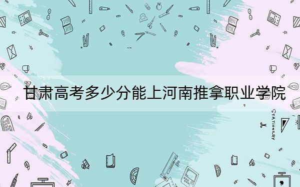 甘肃高考多少分能上河南推拿职业学院？附2022-2024年最低录取分数线