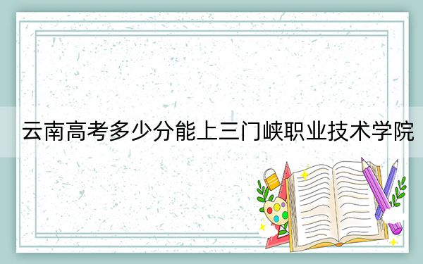 云南高考多少分能上三门峡职业技术学院？附2022-2024年最低录取分数线