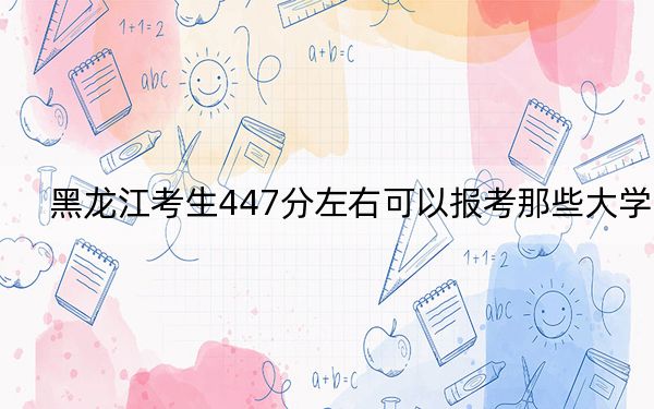 黑龙江考生447分左右可以报考那些大学？（附近三年447分大学录取名单）