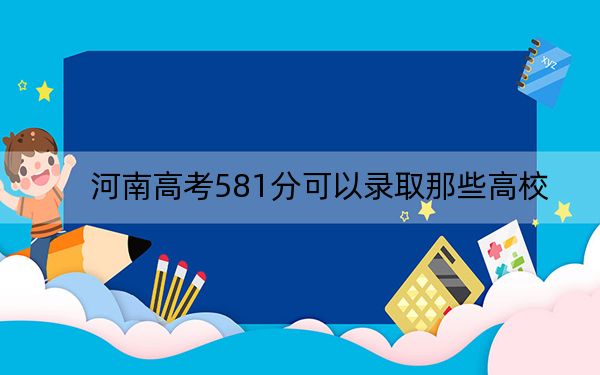 河南高考581分可以录取那些高校？（供2025届高三考生参考）