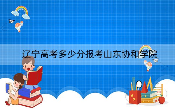 辽宁高考多少分报考山东协和学院？2024年历史类最低400分 物理类429分