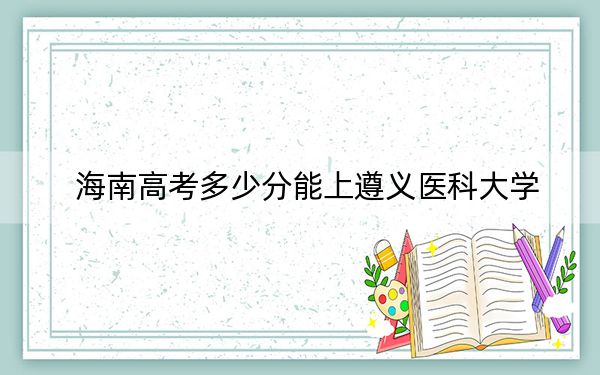 海南高考多少分能上遵义医科大学？2024年综合最低分497分