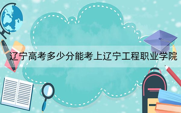 辽宁高考多少分能考上辽宁工程职业学院？2024年历史类录取分165分 物理类最低292分