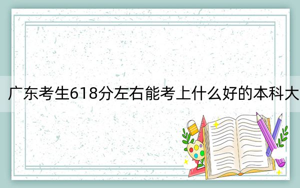 广东考生618分左右能考上什么好的本科大学？（供2025届考生填报志愿参考）