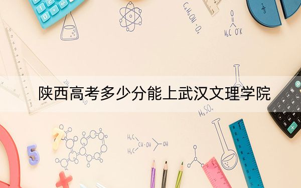 陕西高考多少分能上武汉文理学院？2024年文科最低459分 理科431分