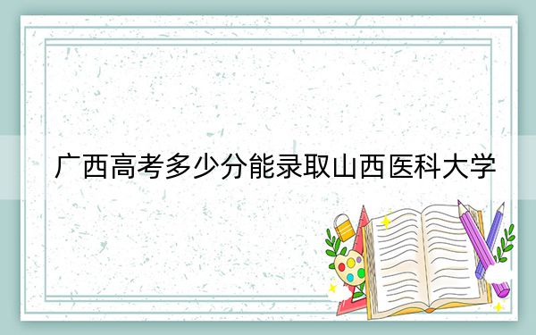 广西高考多少分能录取山西医科大学？附近三年最低院校投档线