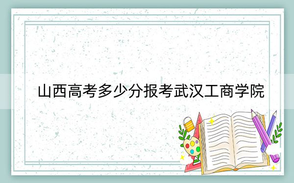 山西高考多少分报考武汉工商学院？附2022-2024年最低录取分数线