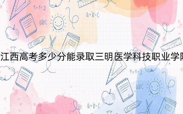 江西高考多少分能录取三明医学科技职业学院？2024年历史类最低404分 物理类最低381分