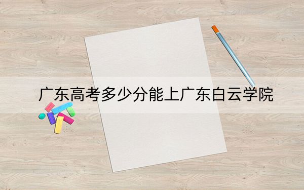 广东高考多少分能上广东白云学院？附2022-2024年院校最低投档线