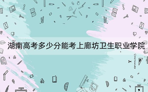 湖南高考多少分能考上廊坊卫生职业学院？2024年历史类录取分363分 物理类录取分383分