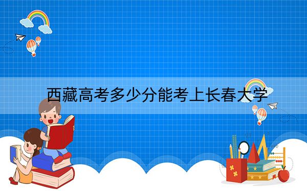 西藏高考多少分能考上长春大学？附2022-2024年最低录取分数线