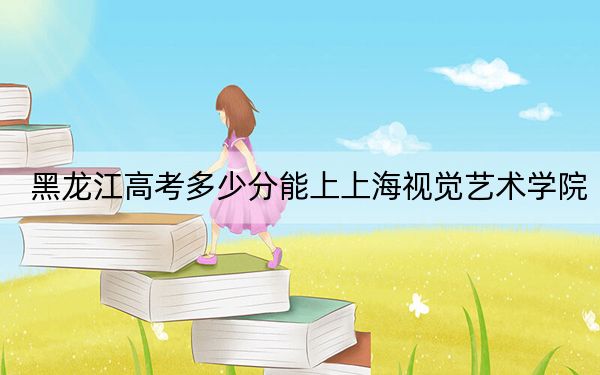 黑龙江高考多少分能上上海视觉艺术学院？附2022-2024年最低录取分数线