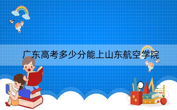 广东高考多少分能上山东航空学院？附2022-2024年最低录取分数线