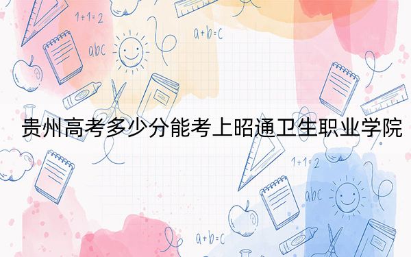 贵州高考多少分能考上昭通卫生职业学院？附2022-2024年最低录取分数线